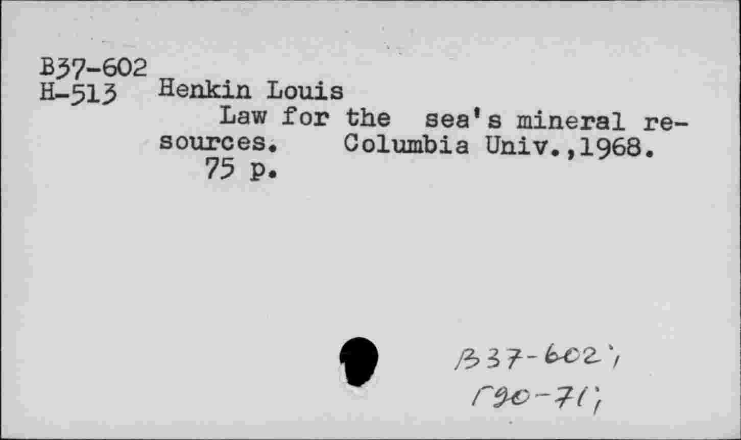 ﻿B37-602
H-513 Henkin Louis
Law for the sea’s mineral resources. Columbia Univ.,1968.
75 p.
^»37-^2.'/
rtW-lCf